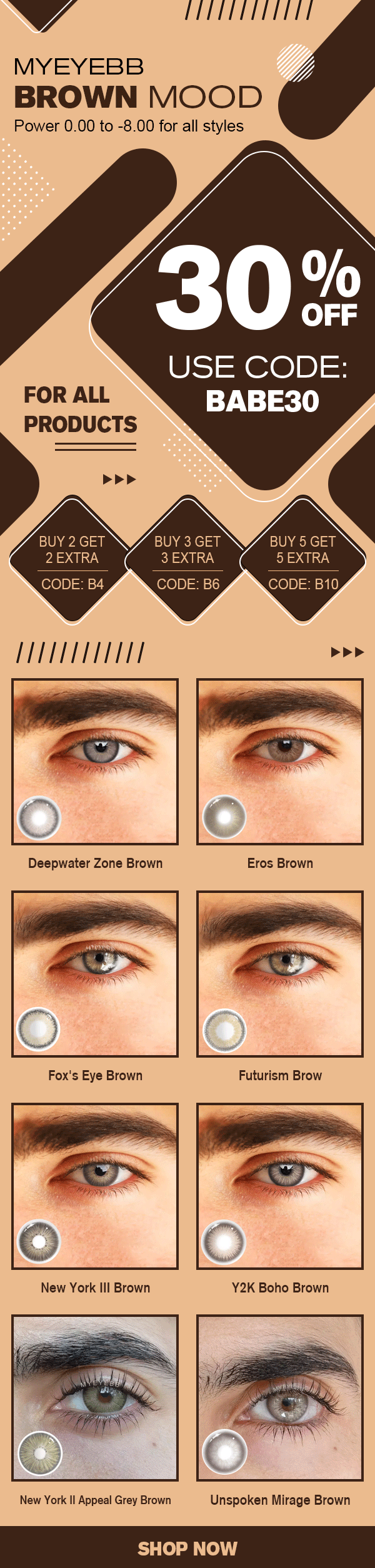  4 HELETELTLTTT MYEYEBB BROWN MOOD Power 0.00 to -8.00 for all styles 302% USE CODE: FOR ALL BABE30 PRODUCTS 444 BUY 5 GET KE24Q1 CODE: B10, BUY 3 GET 1S4 CODE: B6 BUY 2 GET 2 EXTRA I New York Il Appeal Grey Brown Unspoken Mirage Brown 