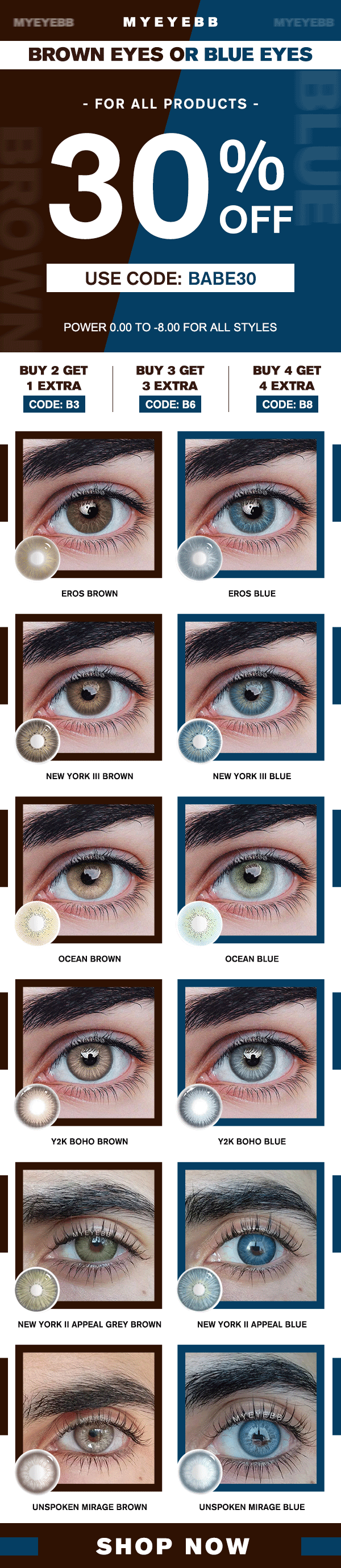 MYEYEBB BROWN EYES OR BLUE EYES - FOR ALL PRODUCTS - 0 USE CODE: BABE30 POWER 0.00 TO -8.00 FOR ALL STYLES BUY 2 GET BUY 3 GET BUY 4 GET 1 EXTRA 3 EXTRA 4 EXTRA EROS BROWN EROS BLUE NEW YORK Ill BROWN OCEAN BLUE NEW YORK Il APPEAL GREY BROWN UNSPOKEN MIRAGE BROWN UNSPOKEN MIRAGE BLUE SHOP NOW 