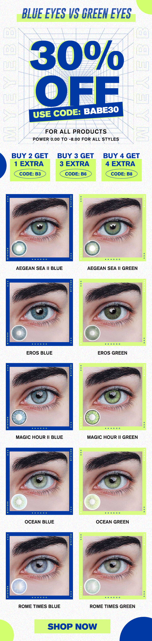 BLUE EYES VS GREEN EYES 0% FOR ALL PRODUCTS POWER0.00 TO -8.00 FOR ALL STYLES BUY 2 GET BUY 3 GET BUY 4 GET 1 EXTRA 3 EXTRA 4 EXTRA CODE: B3 CODE: B6 CODE: B8 AEGEAN SEA Il BLUE AEGEAN SEA Il GREEN MAGIC HOUR Il BLUE MAGIC HOUR Il GREEN ROME TIMES BLUE ROME TIMES GREEN SHOP NOW 