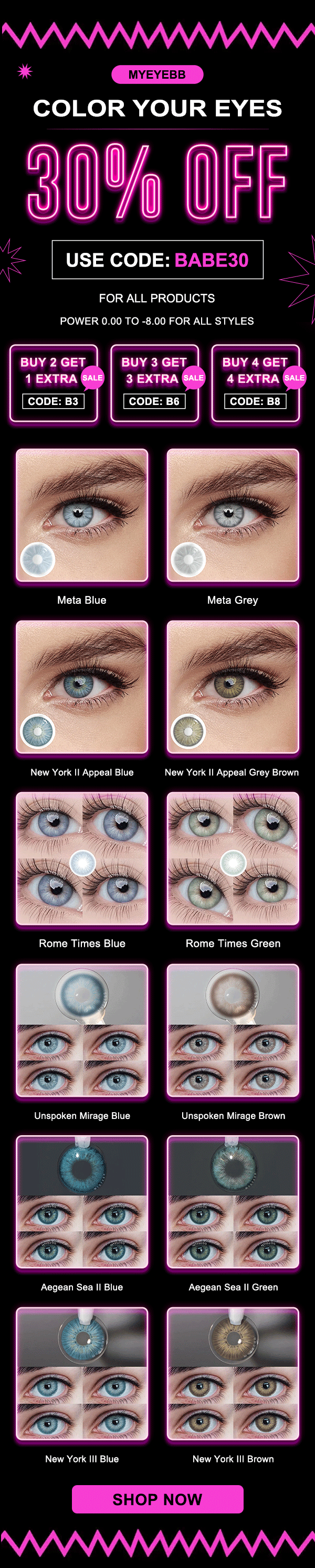 COLOR YOUR EYES U USE CODE: FOR ALL PRODUCTS POWER 0.00 TO -8.00 FOR ALL STYLES BUY 2 GET S LT CODE: B3 BUY 3 GET NS QTN CODE: B6 BUY 4 GET LY Q VN T CODE: B8 Meta Blue Meta Grey New York Il Appeal Blue New York Il Appeal Grey Brown New York Il Blue New York Ill Brown 